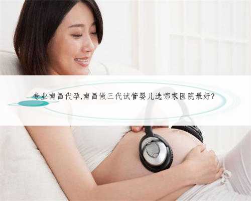专业南昌代孕,南昌做三代试管婴儿选哪家医院最好？