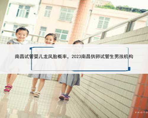 南昌试管婴儿龙凤胎概率，2023南昌供卵试管生男孩机构